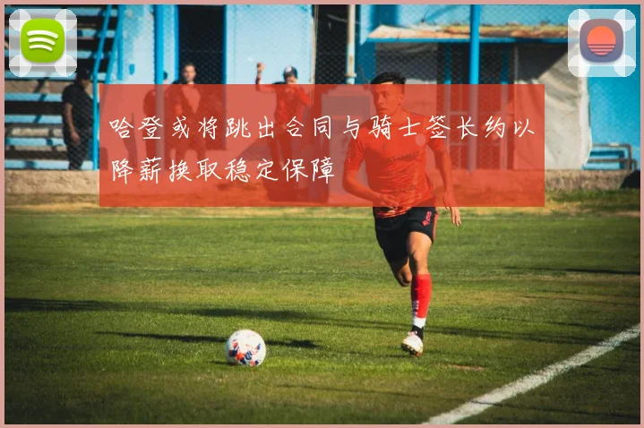 哈登或将跳出合同与骑士签长约以降薪换取稳定保障