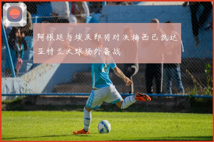 阿根廷与埃及即将对决梅西已抵达亚特兰大球场外备战