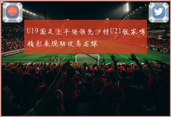 U19国足上半场领先沙特U21张家鸣精彩表现助攻乌龙球