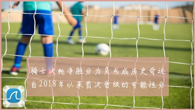 骑士次轮净胜分为负或成历史奇迹自2018年以来首次晋级的可能性分析