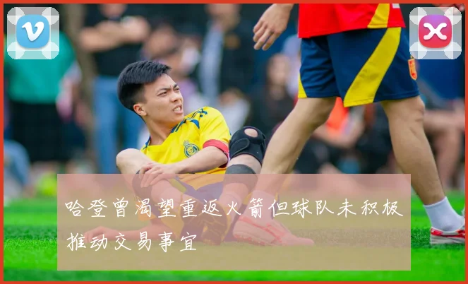 哈登曾渴望重返火箭但球队未积极推动交易事宜