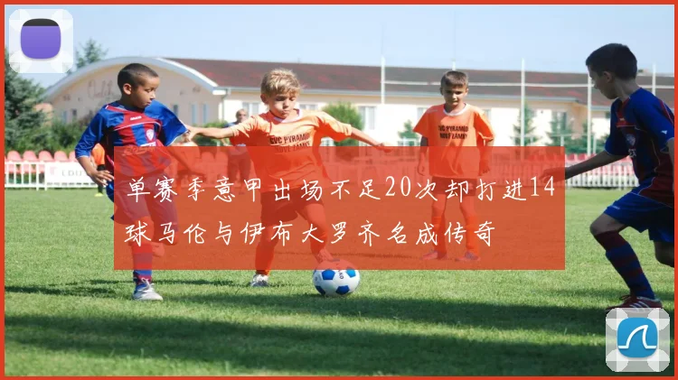 单赛季意甲出场不足20次却打进14球马伦与伊布大罗齐名成传奇