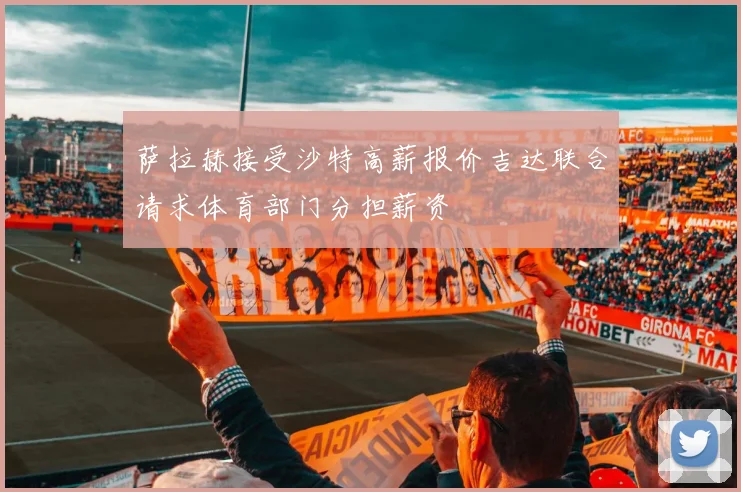萨拉赫接受沙特高薪报价吉达联合请求体育部门分担薪资