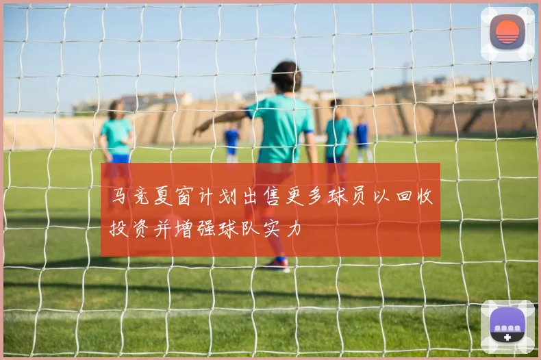 马竞夏窗计划出售更多球员以回收投资并增强球队实力