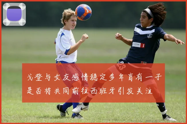戈登与女友感情稳定多年育有一子是否将共同前往西班牙引发关注