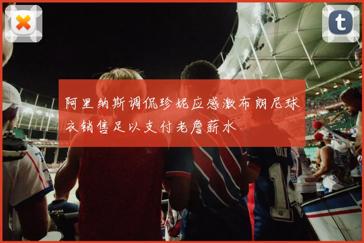 阿里纳斯调侃珍妮应感激布朗尼球衣销售足以支付老詹薪水