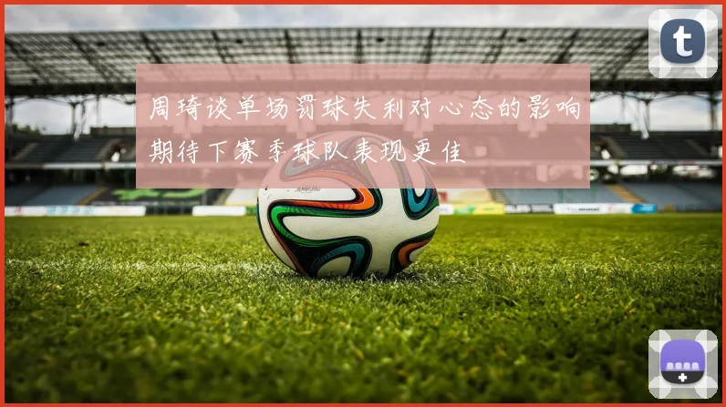 周琦谈单场罚球失利对心态的影响期待下赛季球队表现更佳