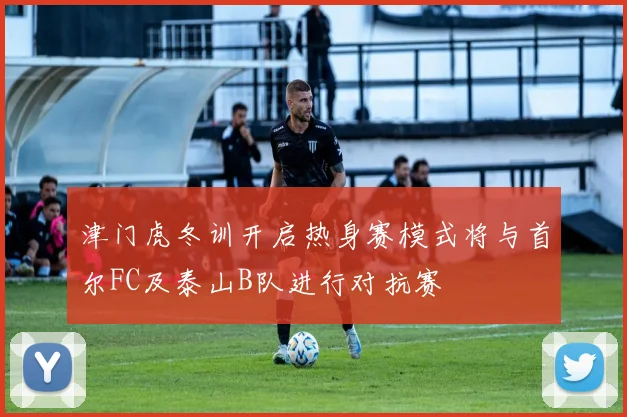 津门虎冬训开启热身赛模式将与首尔FC及泰山B队进行对抗赛