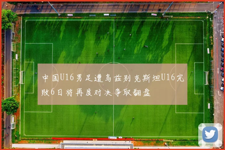 中国U16男足遭乌兹别克斯坦U16完败6日将再度对决争取翻盘