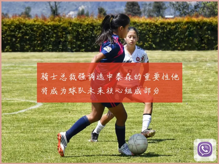 骑士总裁强调选中泰森的重要性他将成为球队未来核心组成部分