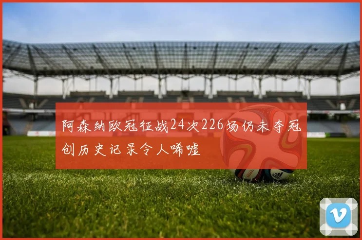 阿森纳欧冠征战24次226场仍未夺冠创历史记录令人唏嘘