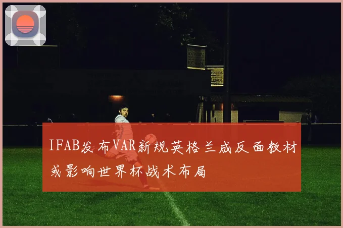 IFAB发布VAR新规英格兰成反面教材或影响世界杯战术布局