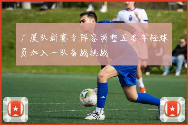 广厦队新赛季阵容调整五名年轻球员加入一队备战挑战