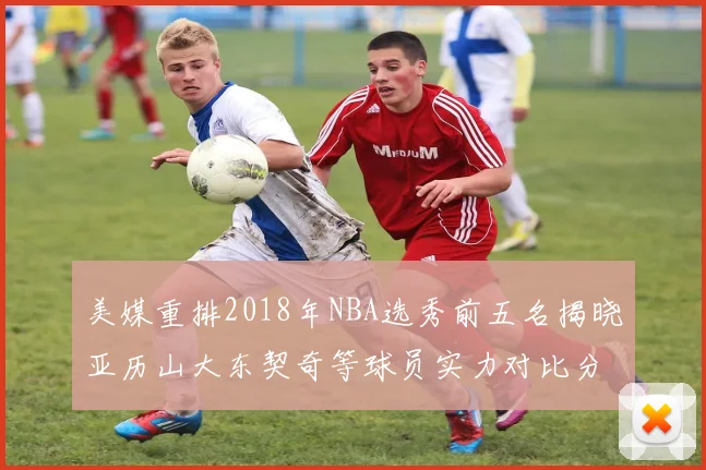 美媒重排2018年NBA选秀前五名揭晓亚历山大东契奇等球员实力对比分析