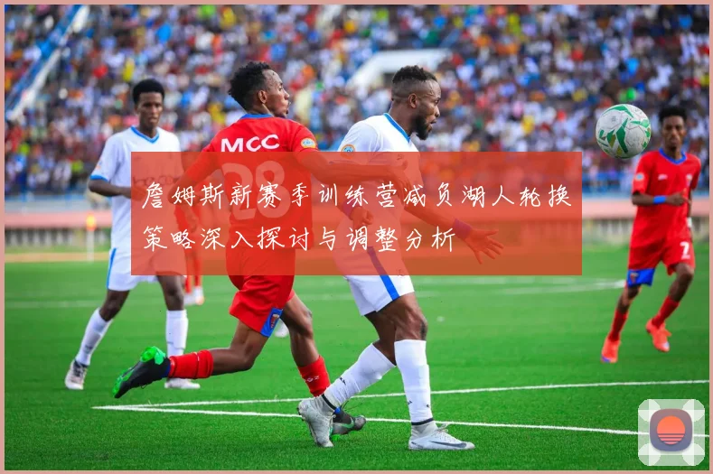 詹姆斯新赛季训练营减负湖人轮换策略深入探讨与调整分析