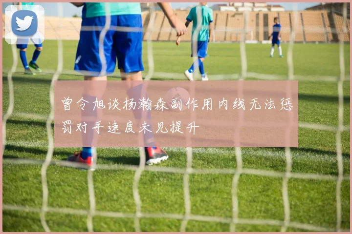 曾令旭谈杨瀚森副作用内线无法惩罚对手速度未见提升
